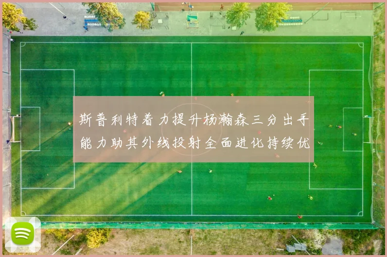 斯普利特着力提升杨瀚森三分出手能力助其外线投射全面进化持续优化表现