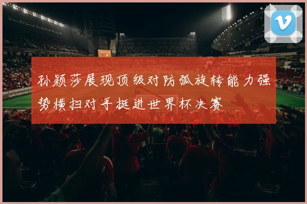 孙颖莎展现顶级对防弧旋转能力强势横扫对手挺进世界杯决赛
