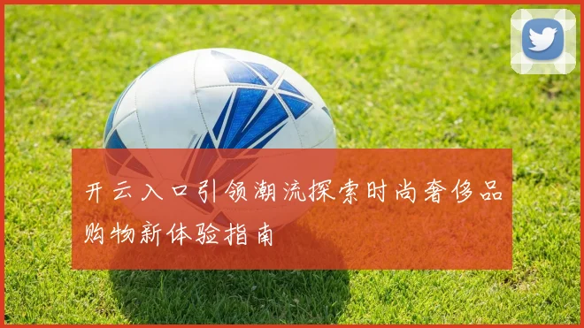 开云入口引领潮流探索时尚奢侈品购物新体验指南