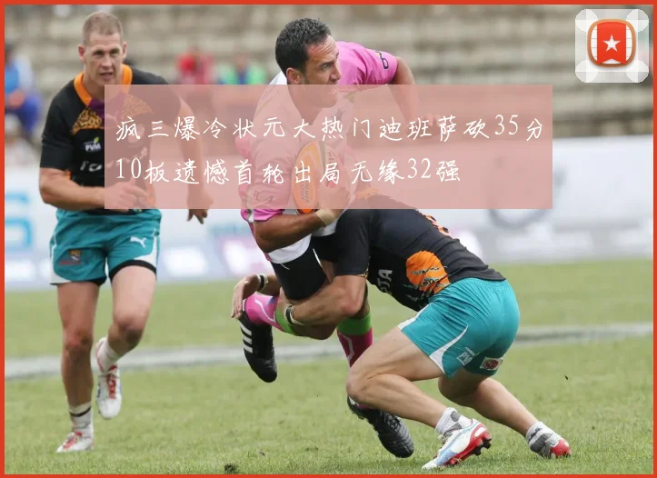 疯三爆冷状元大热门迪班萨砍35分10板遗憾首轮出局无缘32强