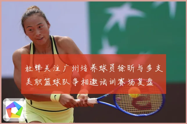 杜锋关注广州培养球员徐昕与多支美职篮球队争相邀试训赛场复盘