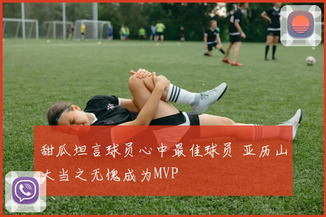 甜瓜坦言球员心中最佳球员 亚历山大当之无愧成为MVP