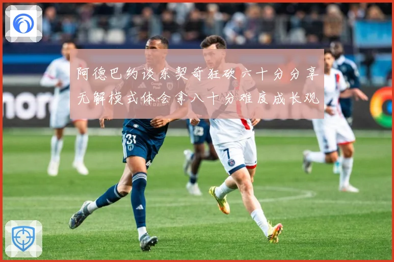 阿德巴约谈东契奇狂砍六十分分享无解模式体会拿八十分难度成长观察